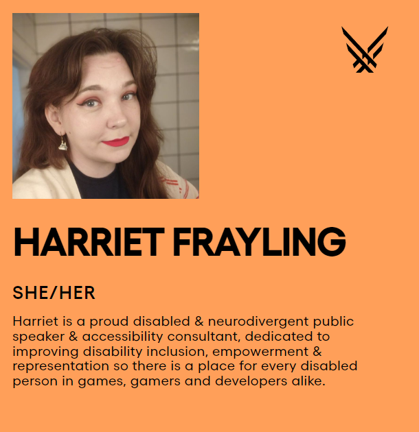 A photo of Harriet smiling at the camera, alongside the text:

HARRIET FRAYLING

SHE/HER

Harriet is a proud disabled & neurodivergent public speaker & accessibility consultant, dedicated to improving disability inclusion, empowerment & representation so there is a place for every disabled person in games, gamers and developers alike.